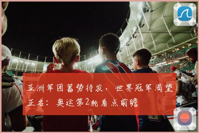 亚洲军团蓄势待发,世界冠军渴望正名:奥运第2轮看点前瞻 - 虎扑体育推荐