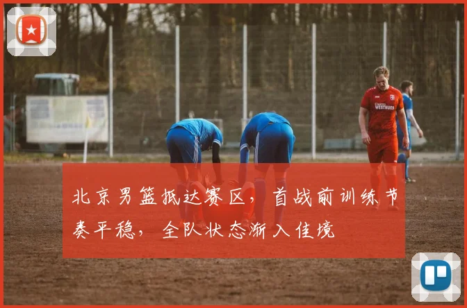 北京男篮抵达赛区,首战前训练节奏平稳,全队状态渐入佳境 - 虎扑体育推荐