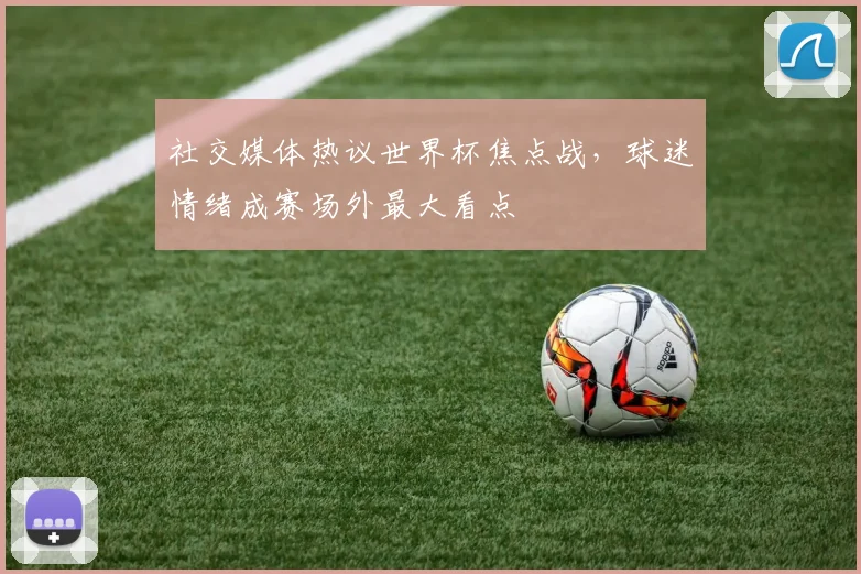 社交媒体热议世界杯焦点战，球迷情绪成赛场外最大看点 - 虎扑体育推荐