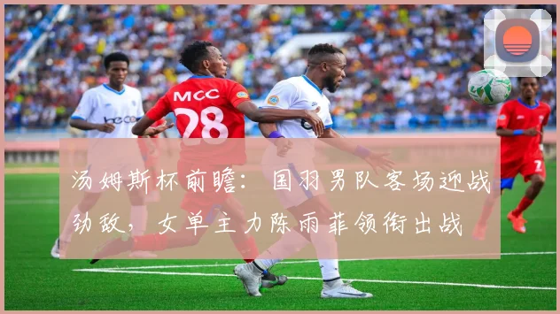 汤姆斯杯前瞻:国羽男队客场迎战劲敌,女单主力陈雨菲领衔出战 - 虎扑体育推荐