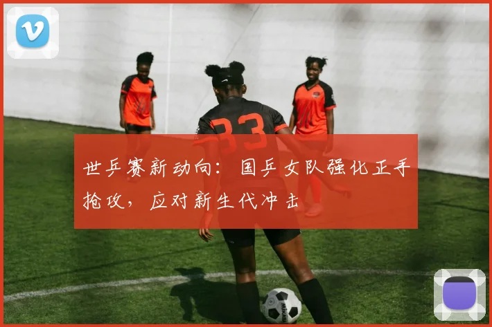 世乒赛新动向:国乒女队强化正手抢攻,应对新生代冲击 - 虎扑体育推荐