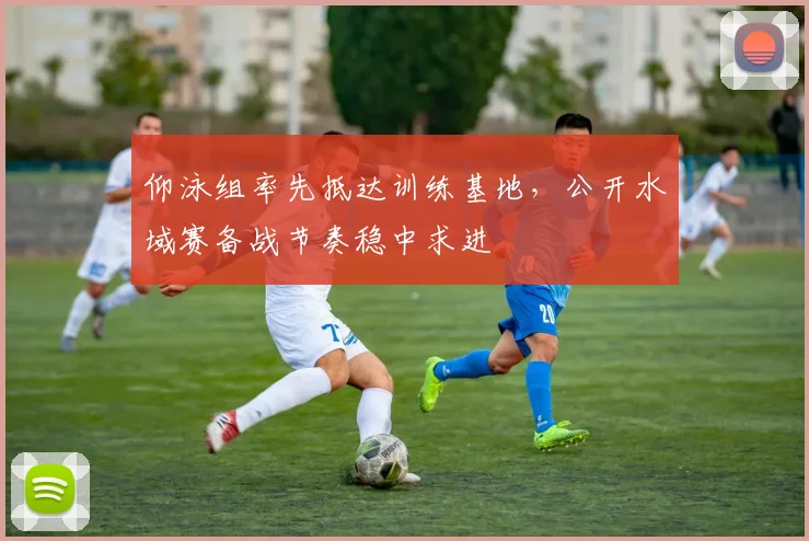 仰泳组率先抵达训练基地,公开水域赛备战节奏稳中求进 - 虎扑体育推荐