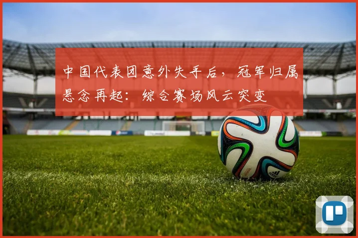 中国代表团意外失手后,冠军归属悬念再起:综合赛场风云突变 - 虎扑体育推荐