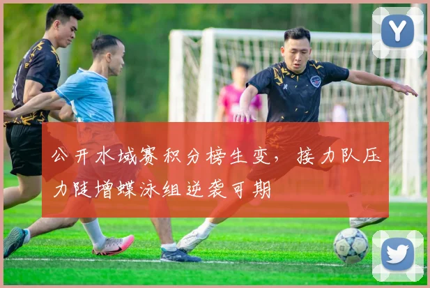 公开水域赛积分榜生变,接力队压力陡增蝶泳组逆袭可期 - 虎扑体育推荐