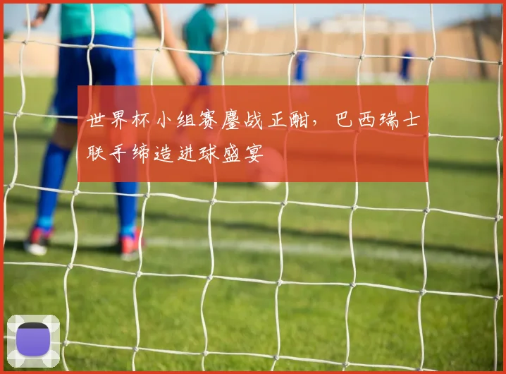世界杯小组赛鏖战正酣,巴西瑞士联手缔造进球盛宴 - 虎扑体育推荐