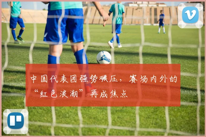 中国代表团强势碾压，赛场内外的“红色浪潮”再成焦点 - 虎扑体育推荐