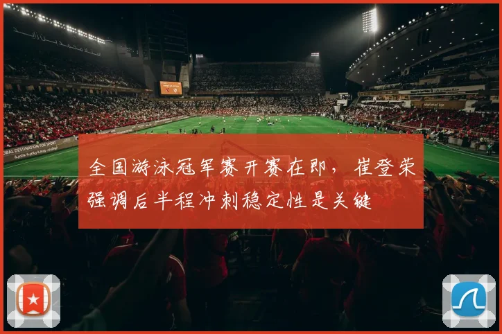 全国游泳冠军赛开赛在即,崔登荣强调后半程冲刺稳定性是关键 - 虎扑体育推荐
