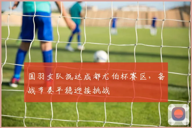 国羽女队抵达成都尤伯杯赛区，备战节奏平稳迎接挑战 - 虎扑体育资讯