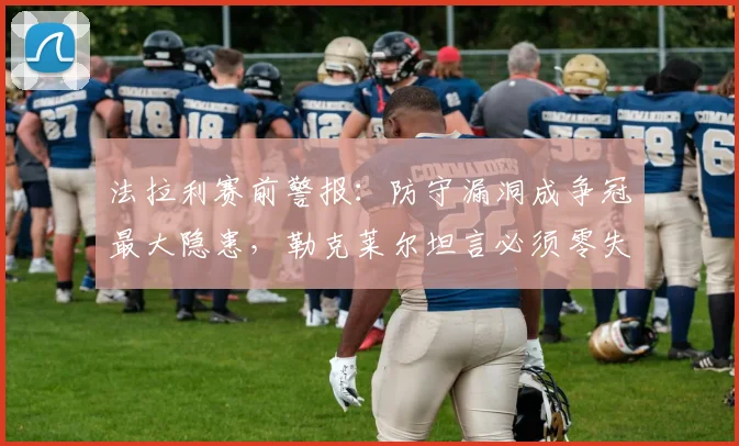 法拉利赛前警报:防守漏洞成争冠最大隐患,勒克莱尔坦言必须零失误 - 虎扑体育推荐