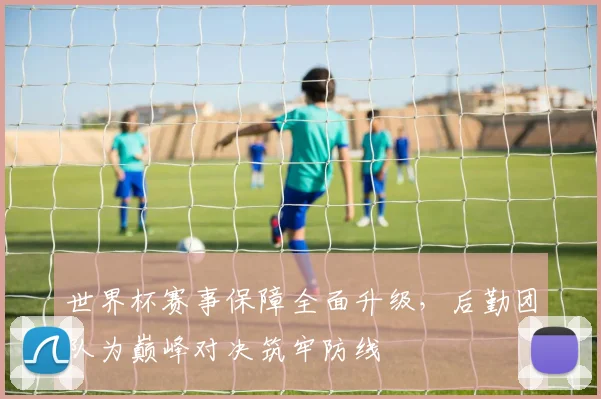 世界杯赛事保障全面升级,后勤团队为巅峰对决筑牢防线 - 虎扑体育推荐