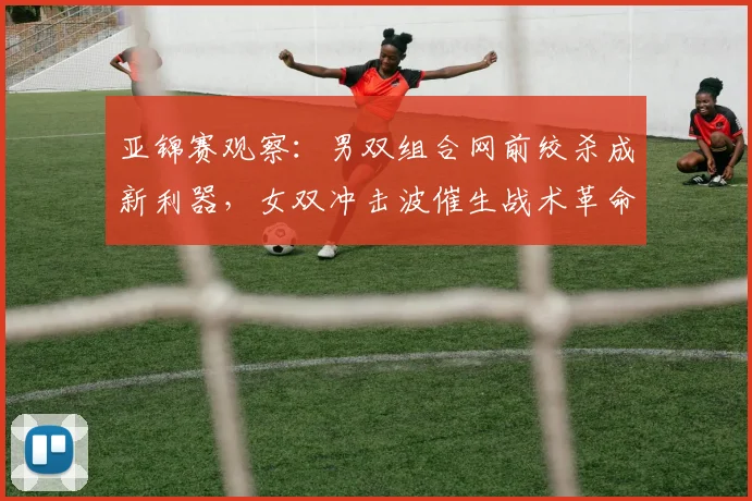亚锦赛观察:男双组合网前绞杀成新利器,女双冲击波催生战术革命 - 虎扑体育推荐