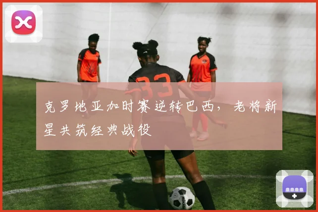 克罗地亚加时赛逆转巴西,老将新星共筑经典战役 - 虎扑体育推荐