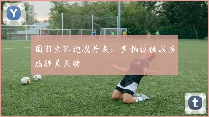 国羽女队迎战丹麦，多拍拉锯战或成胜负关键 - 虎扑体育资讯