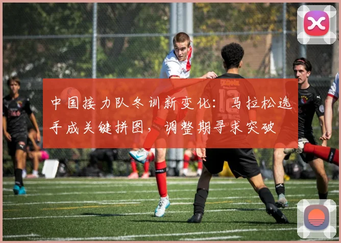 中国接力队冬训新变化:马拉松选手成关键拼图,调整期寻求突破 - 虎扑体育推荐