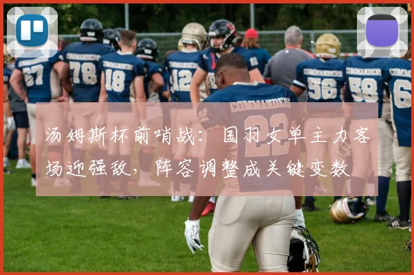 汤姆斯杯前哨战:国羽女单主力客场迎强敌,阵容调整成关键变数 - 虎扑体育推荐