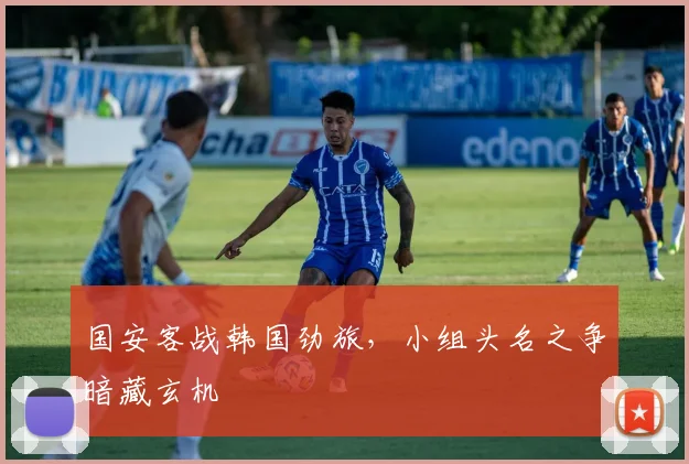 国安客战韩国劲旅，小组头名之争暗藏玄机 - 虎扑体育资讯