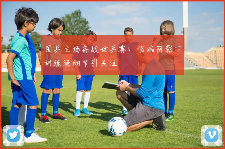 国乒主场备战世乒赛，伤病阴影下训练场细节引关注 - 虎扑体育资讯