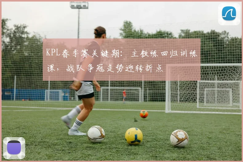 KPL春季赛关键期:主教练回归训练课,战队争冠走势迎转折点 - 虎扑体育推荐