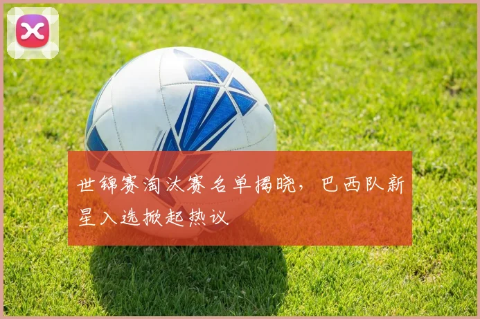 世锦赛淘汰赛名单揭晓,巴西队新星入选掀起热议 - 虎扑体育推荐
