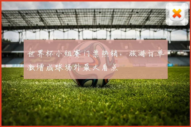 世界杯小组赛门票热销,旅游订单激增成球场外最大看点 - 虎扑体育推荐