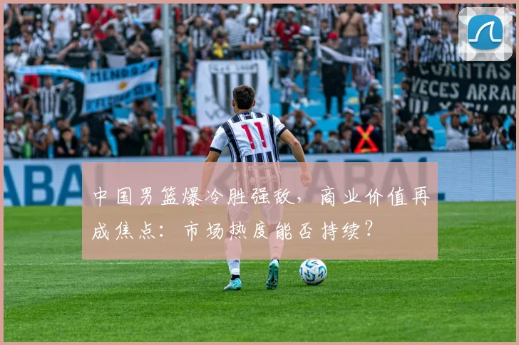 中国男篮爆冷胜强敌，商业价值再成焦点：市场热度能否持续？ - 虎扑体育推荐