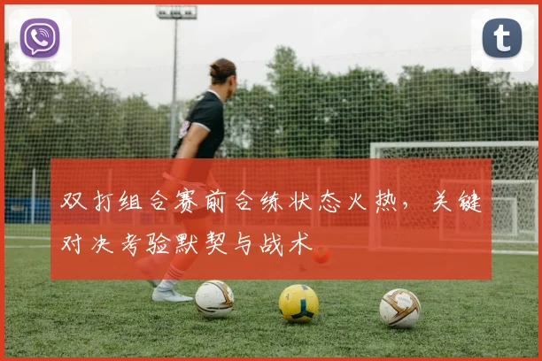双打组合赛前合练状态火热,关键对决考验默契与战术 - 虎扑体育推荐