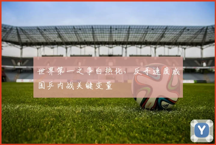 世界第一之争白热化,反手速度成国乒内战关键变量 - 虎扑体育推荐