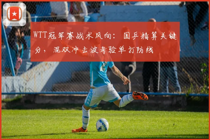 WTT冠军赛战术风向:国乒精算关键分,混双冲击波考验单打防线 - 虎扑体育推荐