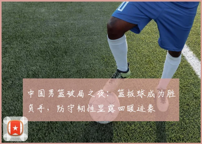 中国男篮破局之夜:篮板球成为胜负手,防守韧性显露回暖迹象 - 虎扑体育推荐