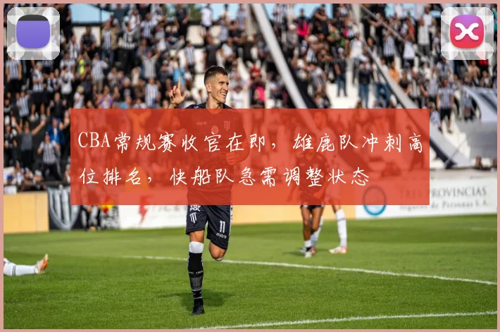 CBA常规赛收官在即,雄鹿队冲刺高位排名,快船队急需调整状态 - 虎扑体育推荐