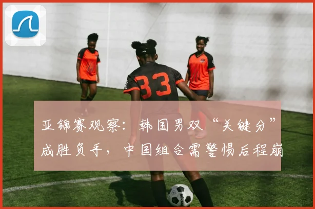 亚锦赛观察:韩国男双“关键分”成胜负手,中国组合需警惕后程崩盘 - 虎扑体育推荐