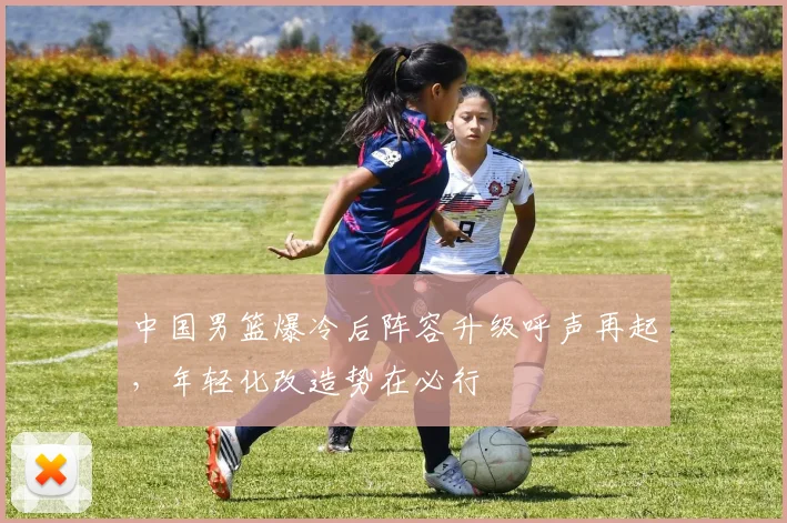 中国男篮爆冷后阵容升级呼声再起,年轻化改造势在必行 - 虎扑体育推荐