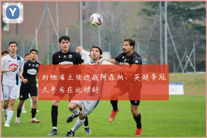 利物浦主场迎战阿森纳,英超争冠天平或在此倾斜 - 虎扑体育推荐