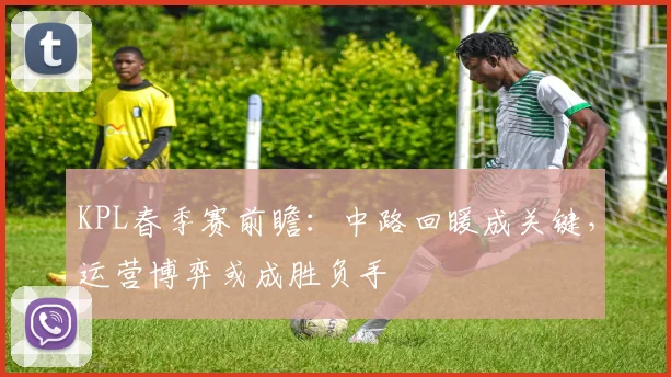 KPL春季赛前瞻:中路回暖成关键,运营博弈或成胜负手 - 虎扑体育推荐