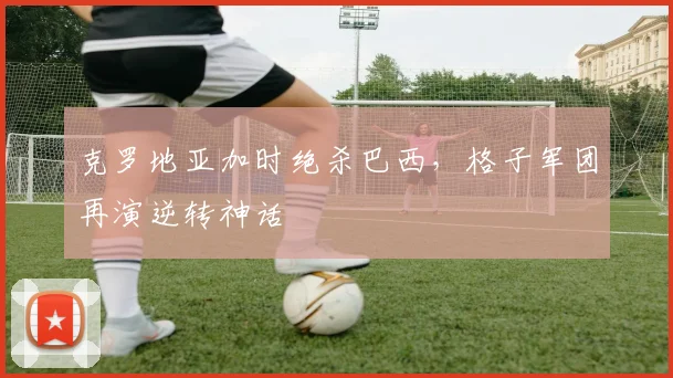 克罗地亚加时绝杀巴西,格子军团再演逆转神话 - 虎扑体育推荐