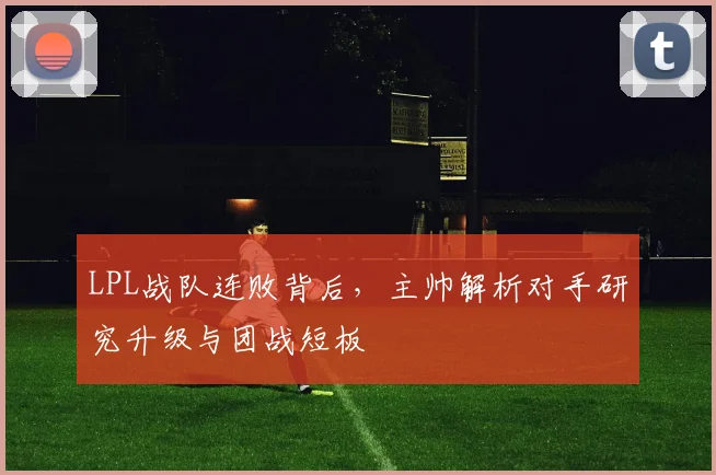 LPL战队连败背后,主帅解析对手研究升级与团战短板 - 虎扑体育推荐