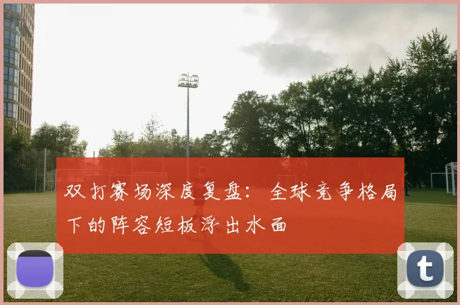 双打赛场深度复盘:全球竞争格局下的阵容短板浮出水面 - 虎扑体育推荐