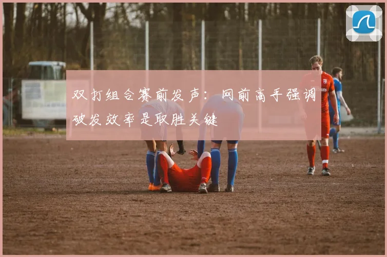 双打组合赛前发声:网前高手强调破发效率是取胜关键 - 虎扑体育推荐