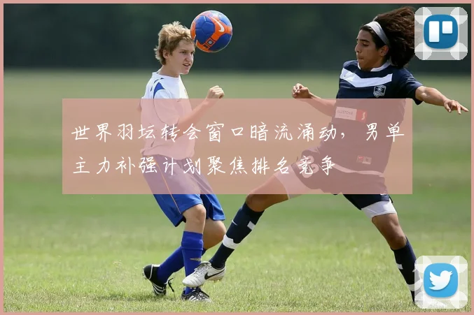 世界羽坛转会窗口暗流涌动,男单主力补强计划聚焦排名竞争 - 虎扑体育推荐