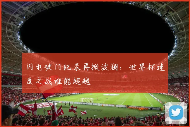 闪电破门纪录再掀波澜,世界杯速度之战谁能超越 - 虎扑体育推荐